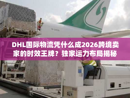 DHL国际物流凭什么成2026跨境卖家的时效王牌?独家运力布局揭秘 DHL国际物流凭什么成2026跨境卖家的时效王牌?独家运力布局揭秘