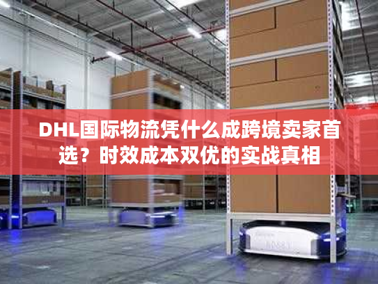 DHL国际物流凭什么成跨境卖家首选？时效成本双优的实战真相