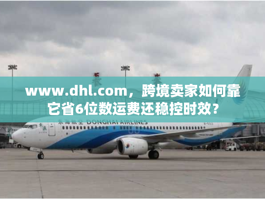 www.dhl.com,跨境卖家如何靠它省6位数运费还稳控时效? www.dhl.com,跨境卖家如何靠它省6位数运费还稳控时效?