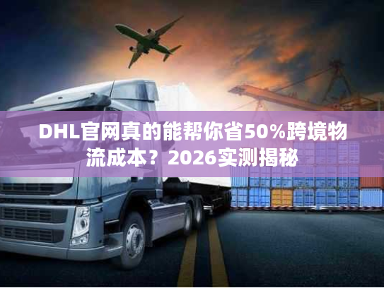 DHL官网真的能帮你省50%跨境物流成本？2026实测揭秘