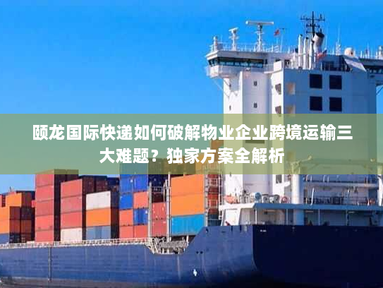 颐龙国际快递如何破解物业企业跨境运输三大难题?独家方案全解析 颐龙国际快递如何破解物业企业跨境运输三大难题?独家方案全解析