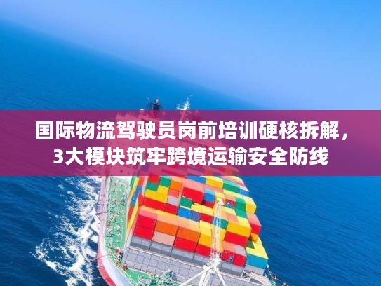 国际物流驾驶员岗前培训硬核拆解，3大模块筑牢跨境运输安全防线