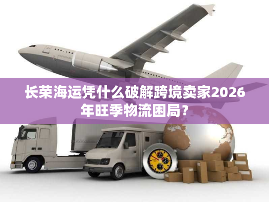 长荣海运凭什么破解跨境卖家2026年旺季物流困局？