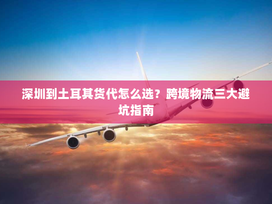 深圳到土耳其货代怎么选?跨境物流三大避坑指南 深圳到土耳其货代怎么选?跨境物流三大避坑指南