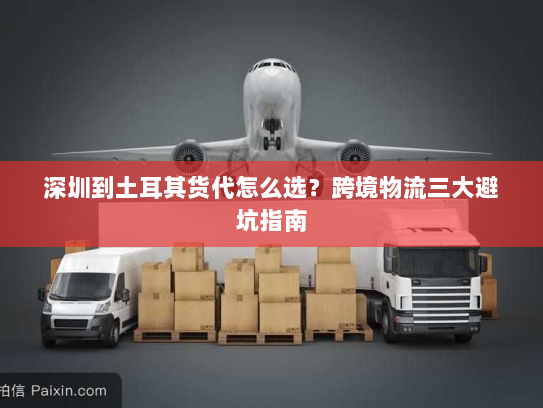 深圳到土耳其货代怎么选?跨境物流三大避坑指南 深圳到土耳其货代怎么选?跨境物流三大避坑指南