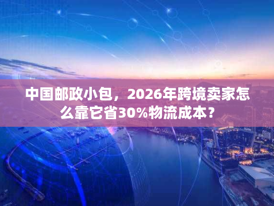 中国邮政小包,2026年跨境卖家怎么靠它省30%物流成本? 中国邮政小包,2026年跨境卖家怎么靠它省30%物流成本?
