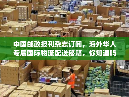 中国邮政报刊杂志订阅,海外华人专属国际物流配送秘籍,你知道吗? 中国邮政报刊杂志订阅,海外华人专属国际物流配送秘籍,你知道吗?