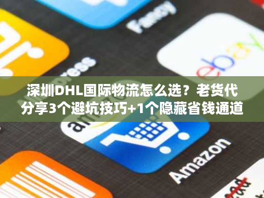 深圳DHL国际物流怎么选？老货代分享3个避坑技巧+1个隐藏省钱通道