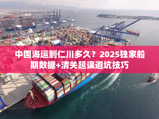 中国海运到仁川多久？2025独家船期数据+清关延误避坑技巧