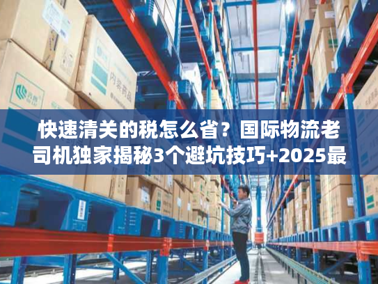 快速清关的税怎么省？国际物流老司机独家揭秘3个避坑技巧+2025最新税率规则