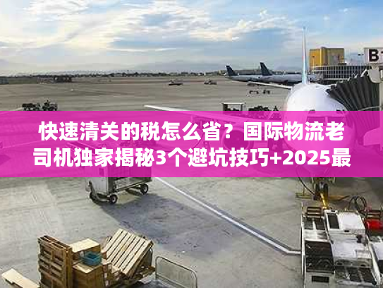 快速清关的税怎么省？国际物流老司机独家揭秘3个避坑技巧+2025最新税率规则