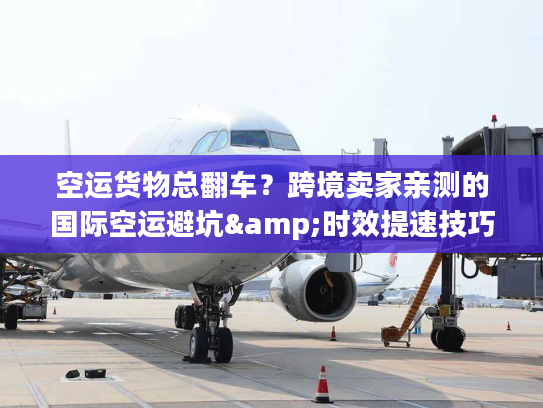 空运货物总翻车？跨境卖家亲测的国际空运避坑&时效提速技巧