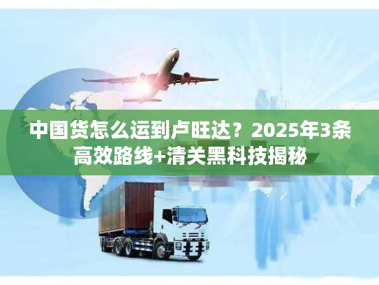 中国货怎么运到卢旺达？2025年3条高效路线+清关黑科技揭秘