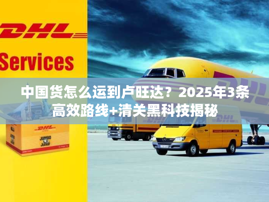 中国货怎么运到卢旺达？2025年3条高效路线+清关黑科技揭秘