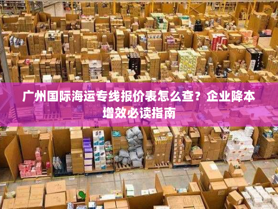广州国际海运专线报价表怎么查?企业降本增效必读指南 广州国际海运专线报价表怎么查?企业降本增效必读指南