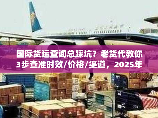 国际货运查询总踩坑?老货代教你3步查准时效/价格/渠道,2025年必看 国际货运查询总踩坑?老货代教你3步查准时效/价格/渠道,2025年必看