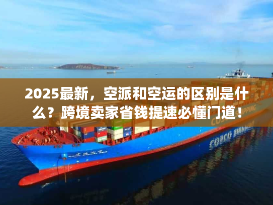 2025最新，空派和空运的区别是什么？跨境卖家省钱提速必懂门道！