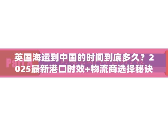 英国海运到中国的时间到底多久？2025最新港口时效+物流商选择秘诀
