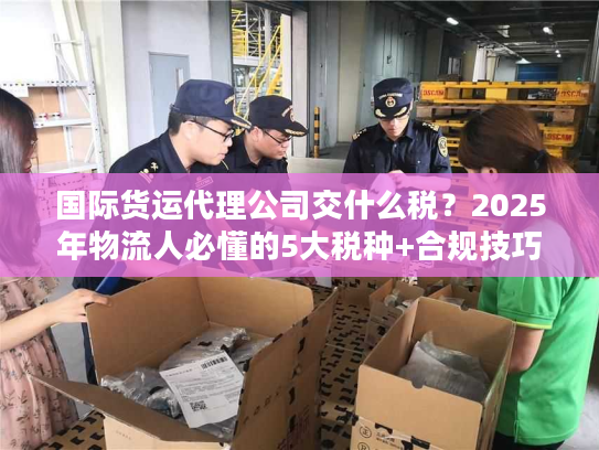国际货运代理公司交什么税？2025年物流人必懂的5大税种+合规技巧（附真实案例）