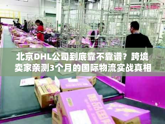 北京DHL公司到底靠不靠谱?跨境卖家亲测3个月的国际物流实战真相 北京DHL公司到底靠不靠谱?跨境卖家亲测3个月的国际物流实战真相
