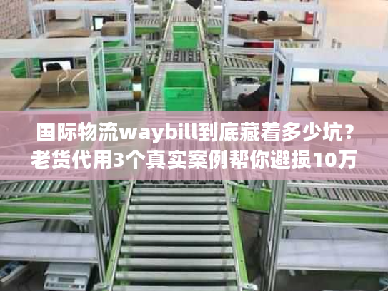 国际物流waybill到底藏着多少坑？老货代用3个真实案例帮你避损10万+
