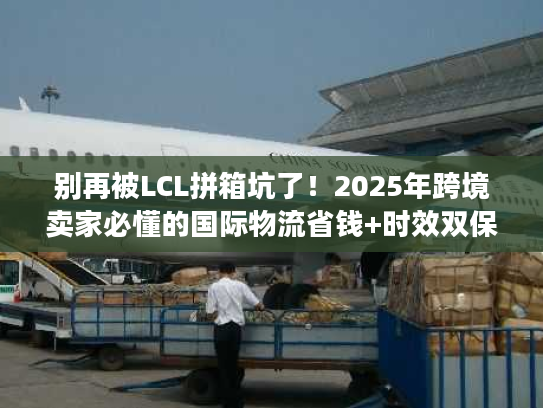 别再被LCL拼箱坑了！2025年跨境卖家必懂的国际物流省钱+时效双保障逻辑