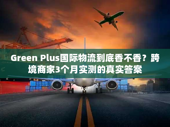 Green Plus国际物流到底香不香?跨境商家3个月实测的真实答案 Green Plus国际物流到底香不香?跨境商家3个月实测的真实答案