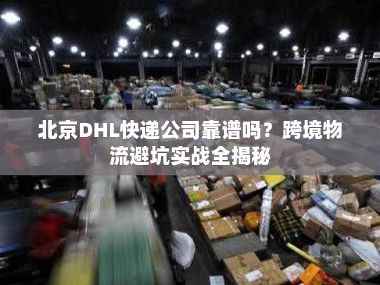 北京DHL快递公司靠谱吗？跨境物流避坑实战全揭秘