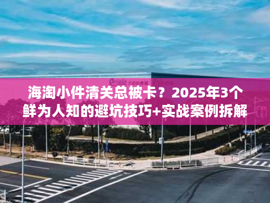 海淘小件清关总被卡？2025年3个鲜为人知的避坑技巧+实战案例拆解