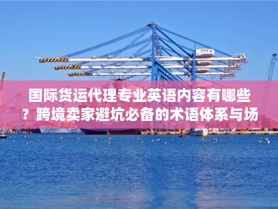 国际货运代理专业英语内容有哪些？跨境卖家避坑必备的术语体系与场景应用