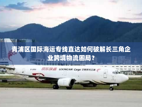 青浦区国际海运专线直达如何破解长三角企业跨境物流困局? 青浦区国际海运专线直达如何破解长三角企业跨境物流困局?