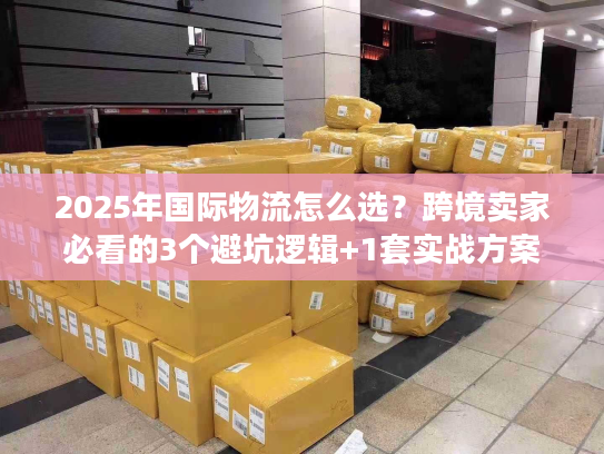 2025年国际物流怎么选？跨境卖家必看的3个避坑逻辑+1套实战方案