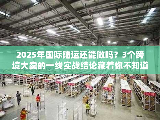 2025年国际陆运还能做吗？3个跨境大卖的一线实战结论藏着你不知道的门道