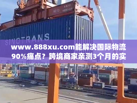 www.888xu.com能解决国际物流90%痛点？跨境商家亲测3个月的实战结论