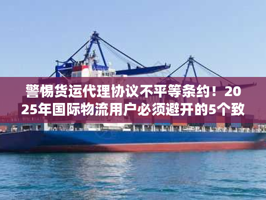 警惕货运代理协议不平等条约！2025年国际物流用户必须避开的5个致命陷阱
