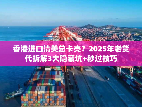 香港进口清关总卡壳?2025年老货代拆解3大隐藏坑+秒过技巧 香港进口清关总卡壳?2025年老货代拆解3大隐藏坑+秒过技巧