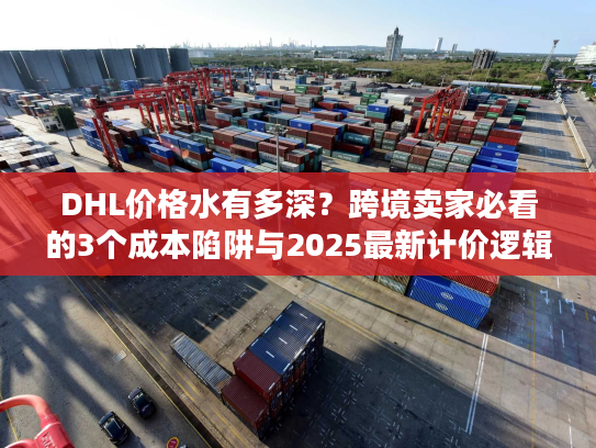 DHL价格水有多深？跨境卖家必看的3个成本陷阱与2025最新计价逻辑