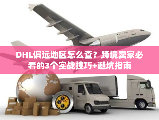 DHL偏远地区怎么查？跨境卖家必看的3个实战技巧+避坑指南