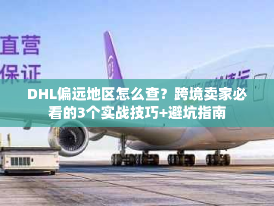 DHL偏远地区怎么查？跨境卖家必看的3个实战技巧+避坑指南