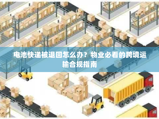 电池快递被退回怎么办？物业必看的跨境运输合规指南