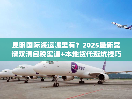 昆明国际海运哪里有?2025最新靠谱双清包税渠道+本地货代避坑技巧 昆明国际海运哪里有?2025最新靠谱双清包税渠道+本地货代避坑技巧