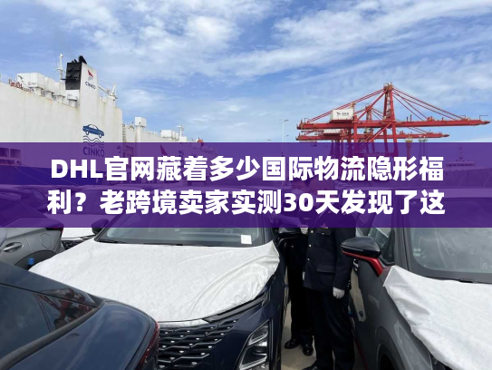 DHL官网藏着多少国际物流隐形福利？老跨境卖家实测30天发现了这些