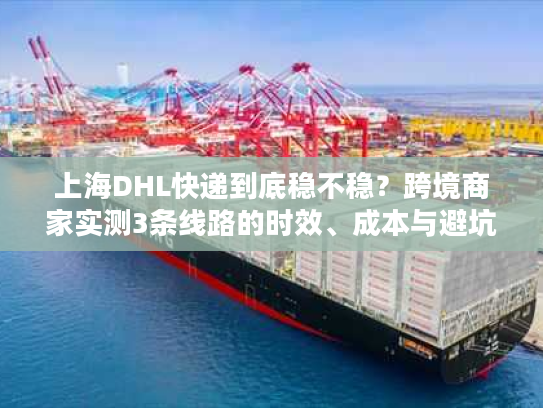 上海DHL快递到底稳不稳？跨境商家实测3条线路的时效、成本与避坑技巧