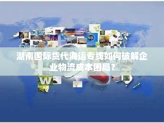 湖南国际货代海运专线如何破解企业物流成本困局？
