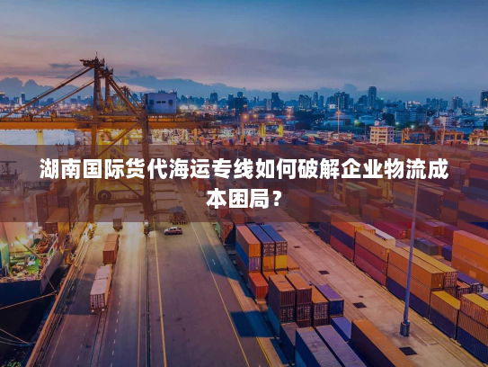 湖南国际货代海运专线如何破解企业物流成本困局？