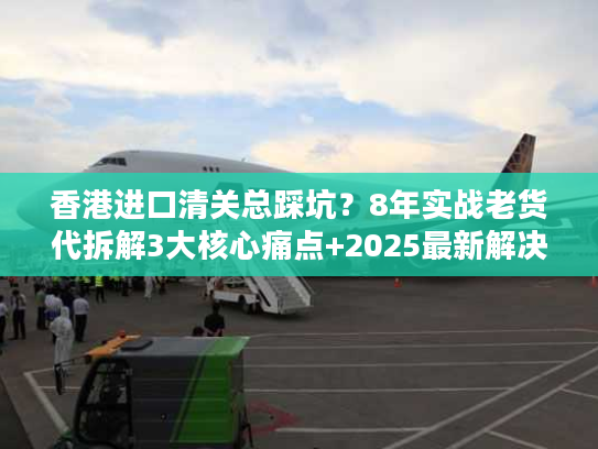 香港进口清关总踩坑?8年实战老货代拆解3大核心痛点+2025最新解决方案 香港进口清关总踩坑?8年实战老货代拆解3大核心痛点+2025最新解决方案