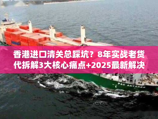 香港进口清关总踩坑?8年实战老货代拆解3大核心痛点+2025最新解决方案 香港进口清关总踩坑?8年实战老货代拆解3大核心痛点+2025最新解决方案