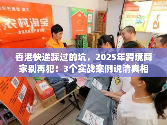 香港快递踩过的坑,2025年跨境商家别再犯!3个实战案例说清真相 香港快递踩过的坑,2025年跨境商家别再犯!3个实战案例说清真相