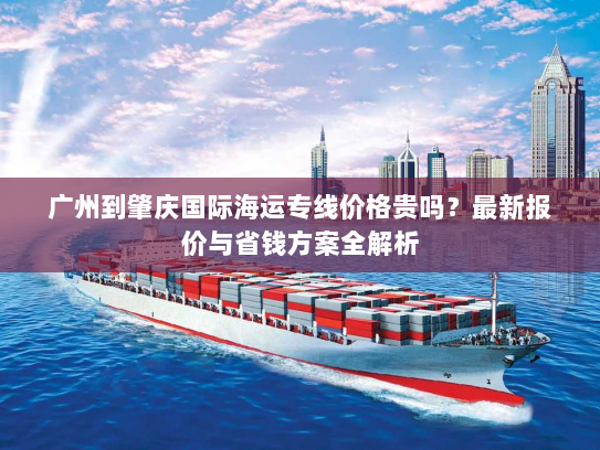广州到肇庆国际海运专线价格贵吗？最新报价与省钱方案全解析