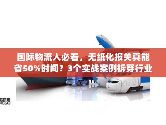 国际物流人必看，无纸化报关真能省50%时间？3个实战案例拆穿行业门道